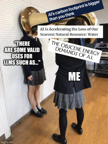 It's the "girl putting tuba on girl's head" meme.  A schoolgirl in uniform is comically posing with a tuba covering the head of another schoolgirl, pushing her against the wall as if about to blast her ears of.  The targeted schoolgirl is labelled as: "But there are some valid uses of LLMs, such as...".  The tuba schoolgirl is labelled "me", and the tuba blasts, interrupting the other mid-sentence, are labelled with some screenshoted headlines: "AI's footprint is bigger than you think"; "AI is accelerating the loss of our scarcest resource—water"; "the obscene energy demands of AI".