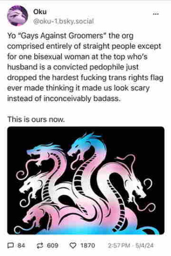 A screenshot of a Bluesky post from @oku-1.bsky.social containing a 5-headed hydra in the trans flag colors and text reading:

Yo "Gays Against Groomers" the org comprised entirely of straight people except for one bisexual woman at the top who’s husband is a convicted pedophile just dropped the hardest fucking trans rights flag ever made thinking it made us look scary instead of inconceivably badass.

This is ours now.