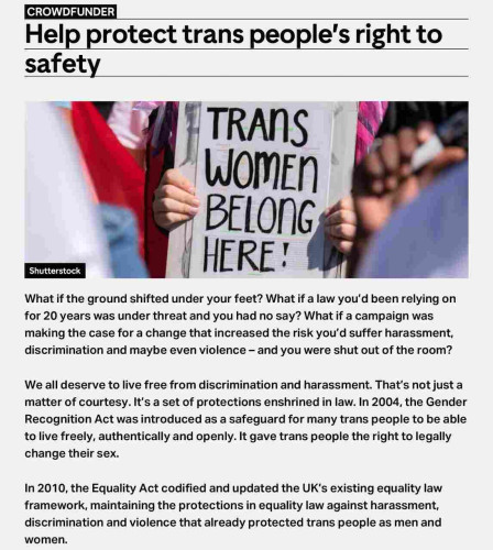 CROWDFUNDER

Help protect trans people's right to safety

What if the ground shifted under your feet? What if a law you'd been relying on for 20 years was under threat and you had no say? What if a campaign was making the case for a change that increased the risk you'd suffer harassment, discrimination and maybe even violence - and you were shut out of the room?

We all deserve to live free from discrimination and harassment. That's not just a matter of courtesy. It's a set of protections enshrined in law. In 2004, the Gender Recognition Act was introduced as a safeguard for many trans people to be able to live freely, authentically and openly. It gave trans people the right to legally change their sex.

In 2010, the Equality Act codified and updated the UK's existing equality law framework, maintaining the protections in equality law against harassment, discrimination and violence that already protected trans people as men and women.

…go to site for remainder