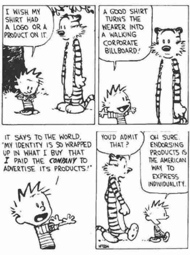 Calvin and Hobbes in discussion. 
C: I wish my shirt had a logo or product on it. 
C: A good shirt turns the wearer into a walking corporate billboard!
C: It says to the world: "My identity is so wrapped up in what I buy that I paid the company to advertise its products!"
H: You'd admit that? 
C: Oh, sure! Endorsing products is the American way to express individuality!