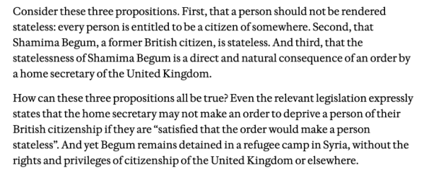 Consider these three propositions. First, that a person should not be rendered stateless: every person is entitled to be a citizen of somewhere. Second, that Shamima Begum, a former British citizen, is stateless. And third, that the statelessness of Shamima Begum is a direct and natural consequence of an order by ahome secretary of the United Kingdom.

How can these three propositions all be true? Even the relevant legislation expressly states that the home secretary may not make an order to deprive a person of their British citizenship if they are “satisfied that the order would make a person stateless”. And yet Begum remains detained in a refugee camp in Syria, without the rights and privileges of citizenship of the United Kingdom or elsewhere. 
