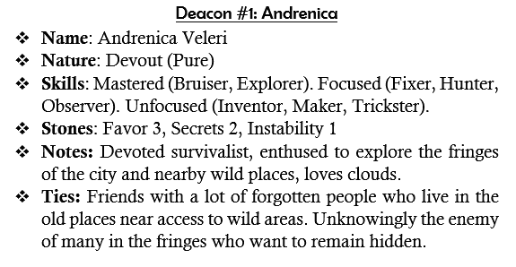 Deacon #1: Andrenica
	Name: Andrenica Veleri
	Nature: Devout (Pure)
	Skills: Mastered (Bruiser, Explorer). Focused (Fixer, Hunter, Observer). Unfocused (Inventor, Maker, Trickster).
	Stones: Favor 3, Secrets 2, Instability 1
	Notes: Devoted survivalist, enthused to explore the fringes of the city and nearby wild places, loves clouds.
	Ties: Friends with a lot of forgotten people who live in the old places near access to wild areas. Unknowingly the enemy of many in the fringes who want to remain hidden.
