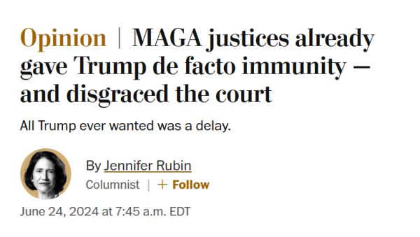News headline: Opinion
MAGA justices already gave Trump de facto immunity — and disgraced the court

All Trump ever wanted was a delay.

By Jennifer Rubin
Columnist
June 24, 2024 at 7:45 a.m. EDT