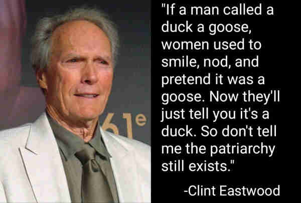 "If a man called a duck a goose, women used to smile, nod, and pretend it was a goose. Now they'll just tell you it's a duck. So don't tell me the patriarchy still exists."
-Clint Eastwood