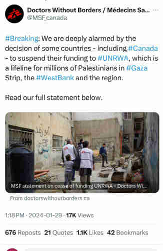 Doctors Without Borders / Médecins Sa...
@MSF_canada
#Breaking: We are deeply alarmed by the
decision of some countries - including #Canada
- to suspend their funding to #UNRWA, which is
a lifeline for millions of Palestinians in #Gaza
Strip, the #WestBank and the region.
Read our full statement below.
MSF statement on cease of funding UNRWA - Doctors Wi...
From doctorswithoutborders.ca
1:18 PM • 2024-01-29 • 17K Views
676 Reposts 21 Quotes 1.1K Likes 42 Bookmarks