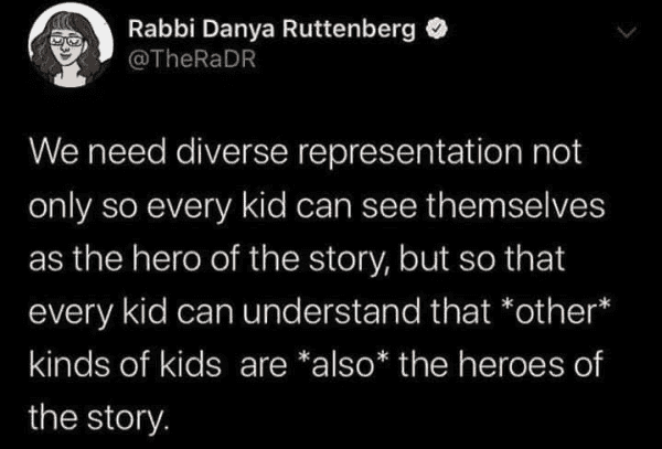 Rabbi Danya Ruttenberg
@TheRaDR 

We need diverse representation not only so every kid can see themselves as the hero of the story, but so that every kid can understand that *other* kinds of kids are *also* the heroes of the story. 