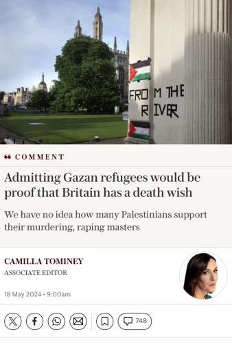 FROM THE
RIVER
66 COMMENT
Admitting Gazan refugees would be
proof that Britain has a death wish
We have no idea how many Palestinians support
their murdering, raping masters
CAMILLA TOMINEY
ASSOCIATE EDITOR
18 May 2024 • 9:00am
748