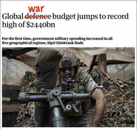Screenshot of heading from linked Guardian article. Headline reads: "Global defence budget jumps to record high of 2440 billion dollars." Photo shows a Ukrainian soldier dressed in camouflage, crouched in a shelter. In the headline, I have crossed out the word 'defence' and replaced it with 'war'.