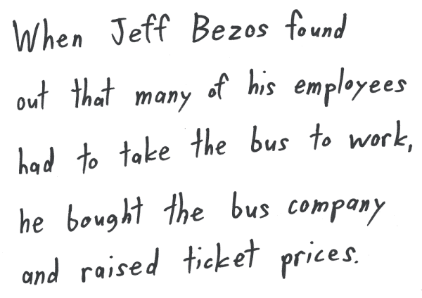 When Jeff Bezos found out that many of his employees had to take the bus to work, he bought the bus company and raised ticket prices.