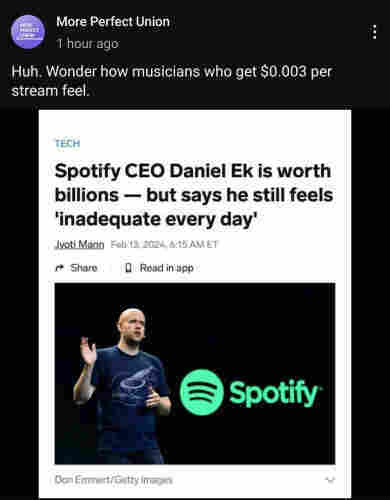 More Perfect Union (1 hour ago):
   Huh. Wonder how musicians who get $0.003 per stream feel.

"Spotify CEO Daniel Ek is worth billions -- but says he still feels 'inadequate every day '"