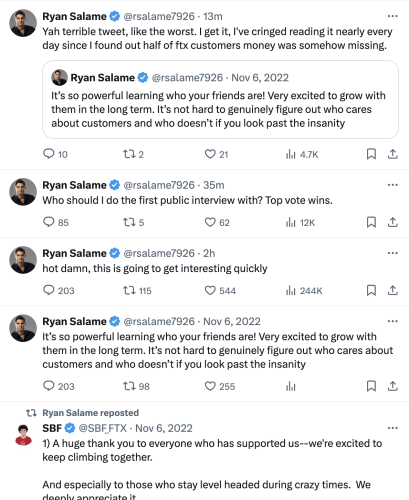Ryan Salame @rsalame7926 · 18m Yah terrible tweet, like the worst. I get it, I've cringed reading it nearly every day since I found out half of ftx customers money was somehow missing. Quote Ryan Salame @rsalame7926 · Nov 6, 2022 It’s so powerful learning who your friends are! Very excited to grow with them in the long term. It’s not hard to genuinely figure out who cares about customers and who doesn’t if you look past the insanity Ryan Salame @rsalame7926 · 39m Who should I do the first public interview with? Top vote wins. Ryan Salame @rsalame7926 · 2h hot damn, this is going to get interesting quickly Ryan Salame @rsalame7926 · Nov 6, 2022 It’s so powerful learning who your friends are! Very excited to grow with them in the long term. It’s not hard to genuinely figure out who cares about customers and who doesn’t if you look past the insanity Ryan Salame reposted SBF @SBF_FTX · Nov 6, 2022 1) A huge thank you to everyone who has supported us--we're excited to keep climbing together.  And especially to those who stay level headed during crazy times.  We deeply appreciate it.