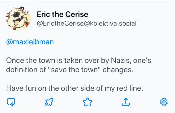 Post by Eric the Cerise (@ErictheCerise@kolektiva.social) to @maxleibman: 

Once the town is taken over by Nazis, one's
definition of "save the town" changes.
Have fun on the other side of my red line.