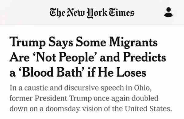 The New York Times headline: “Trump Says Some Migrants Are 'Not People' and Predicts a 'Blood Bath' if He Loses”. Subhed:  “In a caustic and discursive speech in Ohio, former President Trump once again doubled down on a doomsday vision of the United States.”