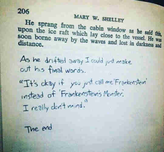 Last page of the book Frankenstein by Mary Shelley. Page 206. He sprang from the cabin window as he said this, upon the ice raft which lay close to the vessel. He was soon borne away by the waves and lost in darkness and distance. 

Handwritten below: 

As he drifted away I could just make out his final words. "It's okay if you just all me 'Frankenstein' instead of 'Frankenstein's Monster'. I really don't mind." 

The End.  