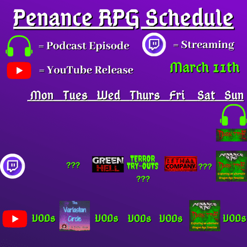 Purple and black background with white and green text reading "Penance RPG Schedule March eleventh."
Green headphones are marked as a new episode, a twitch logo as streaming and a YouTube logo as YouTube release.

The lower half has a table with the days Sunday to Monday, with row one being twitch and row two being youtube. Underneath are logos for each game.

Monday -  Kusoge Korner and VODs
Tuesday - Question marks and The Varlastan Circle
Wednesday - Green Hell and VODs
Thursday - Terror try outs and VODs
Friday - Lethal Weapon and VODs
Saturday - Question marks and Dark Tide
Sunday - Dark Tide and VODs plus a Dark Tide podcast episode

