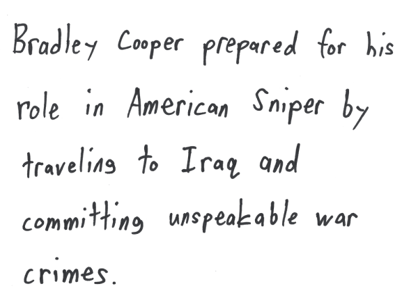 Bradley Cooper prepared for his role in American Sniper by traveling to Iraq and committing unspeakable war crimes.