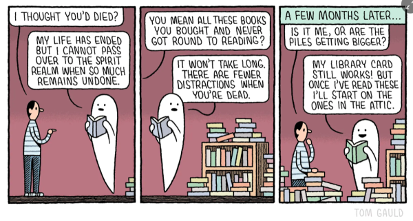 Cartoon: man talking to ghost -
frame one: Man, 'I thought you'd died'
Ghost (reading a book), 'My life has ended but I cannot pass over to the spirit realm when so much remains undone'

frame two: Man, 'you mean all these books you bought and never got round to reading?'
Ghost (floating next to a full/overflowing bookshelf), 'It won't take long, there are fewer distractions when you're dead'.

frame three, A few months later:
Man, 'Is it me or are these piles getting bigger?'
Ghost (now surrounded by books), 'My library card still works, but once I I've read these I'll start on the ones in the attic'.