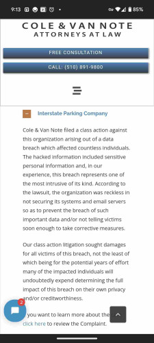 Website:  Cole and Van Note Attorneys at Law

Header: Interstate Parking Company
"Cole & Van Note filed a class action against this organization arising out of a data breach which affected countless individuals. The hacked information included sensitive personal information and, in our experience, this breach represents one of the most intrusive of its kind. According to the lawsuit, the organization was reckless in not securing its systems and email servers so as to prevent the breach of such important data and/or not telling victims soon enough to take corrective measures.
Our class action litigation sought damages for all victims of this breach, not the least of which being for the potential years of effort many of the impacted individuals will undoubtedly expend determining the full impact of this breach on their own privacy and/or creditworthiness.

If you want to learn more about the case, click here to review the Complaint."