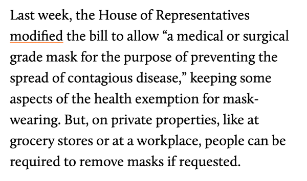 Last week, the House of Representatives modified the bill to allow “a medical or surgical grade mask for the purpose of preventing the spread of contagious disease,” keeping some aspects of the health exemption for mask-wearing. But, on private properties, like at grocery stores or at a workplace, people can be required to remove masks if requested.