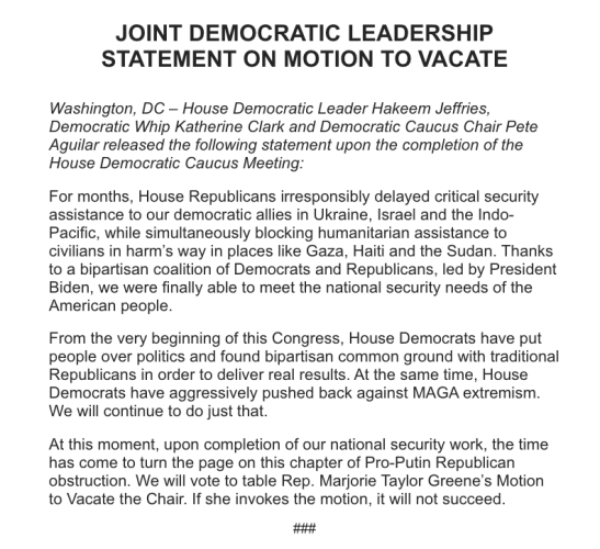 JOINT DEMOCRATIC LEADERSHIP

STATEMENT ON MOTION TO VACATE Washington, DC — House Democratic Leader Hakeem Jeffries, Democratic Whip Katherine Clark and Democratic Caucus Chair Pete Aguilar released the following statement upon the completion of the House Democratic Caucus Meeting: For months, House Republicans irresponsibly delayed critical security assistance to our democratic allies in Ukraine, Israel and the Indo- Pacific, while simultaneously blocking humanitarian assistance to civilians in harm’s way in places like Gaza, Haiti and the Sudan. Thanks to a bipartisan coalition of Democrats and Republicans, led by President Biden, we were finally able to meet the national security needs of the American people. From the very beginning of this Congress, House Democrats have put people over politics and found bipartisan common ground with traditional Republicans in order to deliver real results. At the same time, House Democrats have aggressively pushed back against MAGA extremism. We will continue to do just that. At this moment, upon completion of our national security work, the time has come to turn the page on this chapter of Pro-Putin Republican obstruction. We will vote to table Rep. Marjorie Taylor Greene’s Motion to Vacate the Chair. If she invokes the motion, it will not succeed.

it 