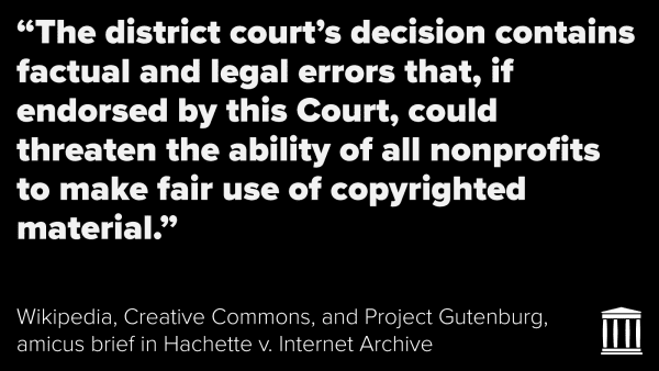 "The district court's decision contains factual and legal errors that, if endorsed by this Court, could threaten the ability of all nonprofits to make fair use of copyright material."
Wikipedia, Creative Common, and Project Gutenburg, amicus brief in Hachette v. Internet Archive
