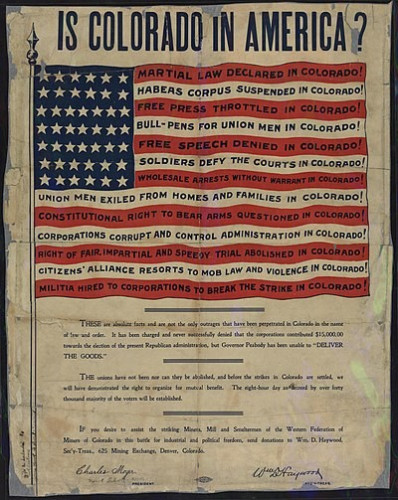 Famous Western Federation of Miners poster entitled "Is Colorado in America?" shows US flag with words superimposed over the stripes: Martial Law Declared in Colorado! Habeas corpus suspended. Free press throttled. bull-pens for union men. Free speech denied. Soldiers defy the courts. Union men exiled from homes and families. constitutional right to bear arms questioned. Corporations corrupt and control administration. right of fair, impartial and speedy trial abolished. By Western Federation of Miners - Political Posters, Labadie Collection, University of Michigan, Public Domain, https://commons.wikimedia.org/w/index.php?curid=68853818