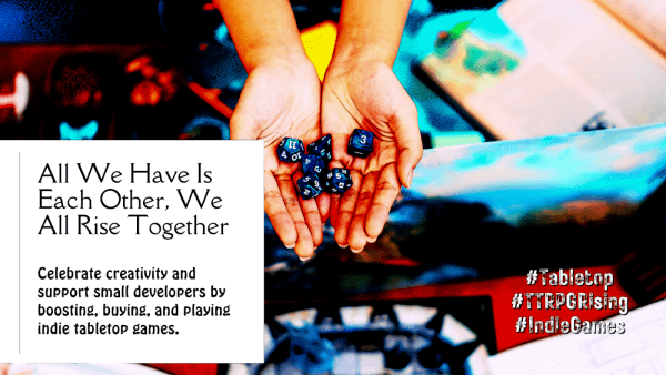 tag day promo image for #TTRPGRising
sketch filter, hyper-saturated color, hands holding polyhedral RPG dice over an out of focus gaming table, white area on left with text and stamped white text in lower right.
Left text: All We Have Is Each Other, We All Rise Together [break return] Celebrate creativity and support small developers by boosting, buying, and playing indie tabletop games
Right text: #Tabletop #TTRPGRising #IndieGames