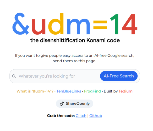 &udm=14 | the disenshittification Konami code

If you want to give people easy access to an AI-free Google search, send them to this page.

Whatever you’re looking for
AI-Free Search
What is "&udm=14"? • TenBlueLinks • FrogFind • Built by Tedium


  
ShareOpenly

Grab the code: Glitch | Github