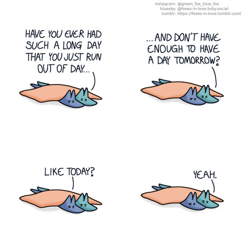A comic of two foxes, one of whom is blue, the other is green. In this one, Blue and Green are laying under a blanket, tired. Green: Have you ever ha such a long day that you just run out of day, and don't have enough to have a day tomorrow? Blue: Like today? Green: Yeah.
