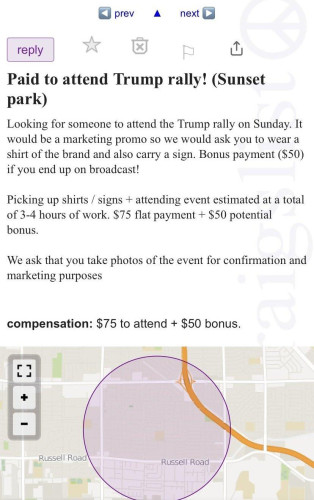 Paid to attend Trump rally! (Sunset park) 

Looking for someone to attend the Trump rally on Sunday. It would be a marketing promo so we would ask you to wear a shirt of the brand and also carry a sign. Bonus payment ($50) if you end up on broadcast! Picking up shirts / signs + attending event estimated at a total of 3-4 hours of work. $75 flat payment + $50 potential bonus. We ask that you take photos of the event for confirmation and marketing purposes compensation: $75 to attend + $50 bonus.

