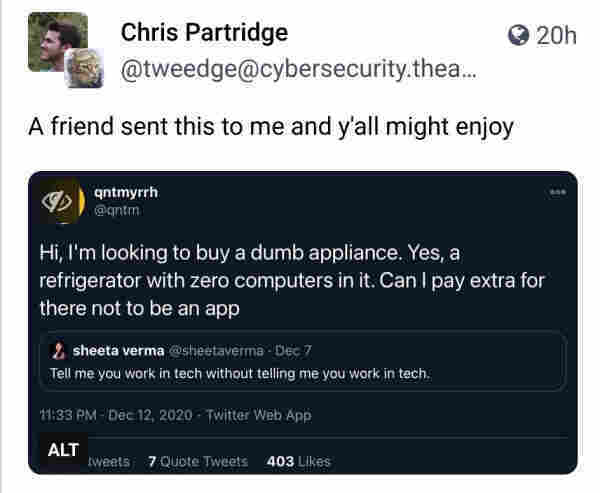 @tweedge> 
A friend sent this to me and y'all might enjoy

[@qntmyrrh >
  Hi, I'm looking to buy a dumb appliance.  Yes, a refrigerator with zero computers in it. Can I pay extra for there not to be an app

     [@sheetaverma -
Tell me you work in tech without telling me you work in tech.]]