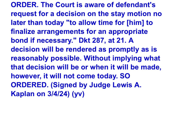 ORDER. The Court is aware of defendant's request for a decision on the stay motion no later than today "to allow time for [him] to finalize arrangements for an appropriate bond if necessary." Dkt 287, at 21. A decision will be rendered as promptly as is reasonably possible. Without implying what that decision will be or when it will be made, however, it will not come today. SO ORDERED. (Signed by Judge Lewis A. Kaplan on 3/4/24) (yv) 