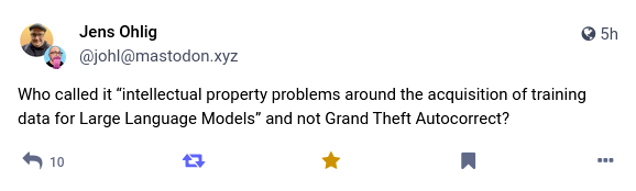 Jens Ohlig 
@johl@mastodon.xyz 

Who called it "intellectual property problems around the acquisition of training data for Large Language Models" and not Grand Theft Autocorrect?