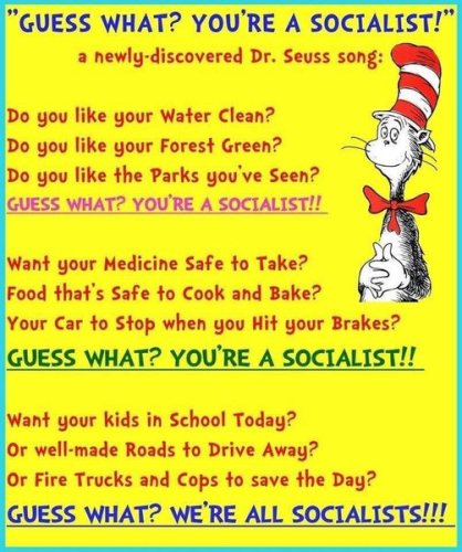 Graphic with Dr. Seuss' Cat in the Hat off to the side. With the following text:

Guess What? You're a Socialist.
A newly-discovered Dr. Seuss song:

Do you like your Water Clean?
Do you like your Forest Green?
Do you like the Parks you've Seen?
Guess what? You're a Socialist!

Want your medicine safe to take?
Food that's Safe to cook and take?
Your car to stop when you hit the brakes?
Guess What? You're a Socialist!

Want your kids in school today?
Or well-made roads to drive away?
Or fire trucks and cops to save the day?
Guess what? We're ALL Socialists!