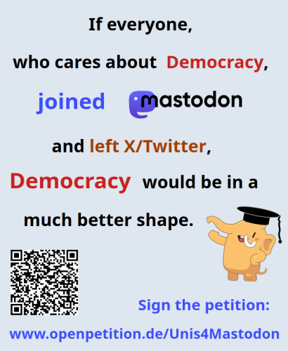 The picture displays the text
"If everyone, who cares about Democracy, joined Mastodon and left X/Twitter, Democracy would be in a much better shape. - Sign the petition www.openpetition.de/Unis4Mastodon"
Moreover, a laughing Mastodon mascott is shown, looking rather content with this message. 