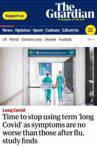 The Guardian

Long Covid
Time to stop using term long Covid' as symptoms are no worse than those after flu, study finds.