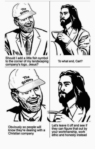 Coffee With Jesus

Panel 1: A man with a suit, five o'clock shadow, and a cap with the text "The Scapers" as a logo. "Should I add a little fish symbol to the corner of my landscaping company's logo, Jesus?

Panel 2: Jesus, wear a jacket and tie, holding a cup of coffee. "To what end, Carl?"

Panel 3: Carl says, "Obviously so people will know they're dealing with a Christian company."

Panel 4: Jesus replies, "Let's leave it off and see if they can figure that out by your workmanship, work ethic, and honesty instead."