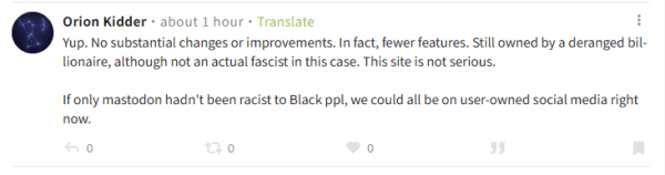 a screenshot of a BlueSky post by Orion Kidder: "Yup. No substantial changes or improvements. In fact, fewer features. Still owned by a deranged billionaire, although not an actual fascist in this case. This site is not serious.

If only mastodon hadn't been racist to Black ppl, we could all be on user-owned social media right now."