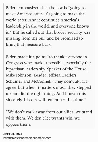 Text Shot: Biden emphasized that the law is “going to make America safer. It’s going to make the world safer. And it continues America’s leadership in the world, and everyone knows it.” But he called out that border security was missing from the bill, and he promised to bring that measure back. 

Biden made it a point “to thank everyone in Congress who made it possible, especially the bipartisan leadership: Speaker of the House, Mike Johnson; Leader Jeffries; Leaders Schumer and McConnell. They don’t always agree, but when it matters most, they stepped up and did the right thing. And I mean this sincerely, history will remember this time.” 

“We don’t walk away from our allies; we stand with them. We don’t let tyrants win; we oppose them.