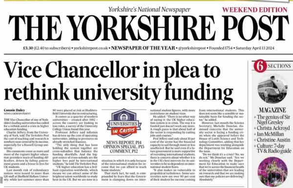 THE Vice Chancellor of one of York-
shire's leading universities has called
for a rethink amid a crisis in higher
education lunding.
Charlie Jeffery. from the Univer-
sity of York, told The Yorkshire Post
the cost of teaching and research is
nowhere near covered by its income,
especially for a Russell Group uni-
versity.
His comments come as more and
more of the region's higher educa-
tion providers warn of funding dif-
ment granted by fallen festor
UK students.
Last month risk of redundancy
notices were issued to more than
120 staft at Sheffield Hallam Univer-
sity, while last summer more than
90 were placed at risk at Hudders-
field University due to restructuring.
It comes as a quarter of modern
universities - created after 1992 -
across the country are looking to
lose roles, a survey of the University
College Union found this year.
