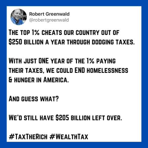 @ Robert Greenwald
@ robertgreenwald 

THE TOP 1% CHEATS OUR COUNTRY OUT OF $250 BILLION A YEAR THROUGH DODGING TAXES. 

WITH JUST ONE YEAR OF THE 1% PAYING THEIR TAXES, WE COULD END HOMELESSNESS & HUNGER IN AMERICA. 

AND GUESS WHAT? 

WE'D STILL HAVE $205 BILLION LEFT OVER. 

#TAXTHERICH #WEALTHTAX 