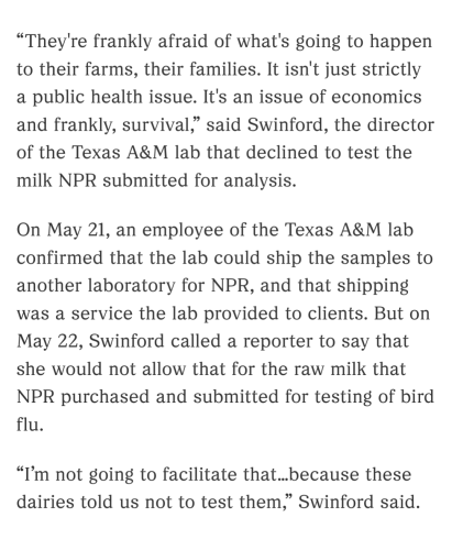 “They're frankly afraid of what's going to happen to their farms, their families. It isn't just strictly a public health issue. It's an issue of economics and frankly, survival,” said Swinford, the director of the Texas A&M lab that declined to test the milk NPR submitted for analysis.

On May 21, an employee of the Texas A&M lab confirmed that the lab could ship the samples to another laboratory for NPR, and that shipping was a service the lab provided to clients. But on May 22, Swinford called a reporter to say that she would not allow that for the raw milk that NPR purchased and submitted for testing of bird flu.
