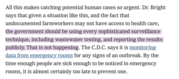 All this makes catching potential human cases so urgent. Dr. Bright says that given a situation like this, and the fact that undocumented farmworkers may not have access to health care, the government should be using every sophisticated surveillance technique, including wastewater testing, and reporting the results publicly. That is not happening. The C.D.C. says it is monitoring data from emergency rooms for any signs of an outbreak. By the time enough people are sick enough to be noticed in emergency rooms, it is almost certainly too late to prevent one. 