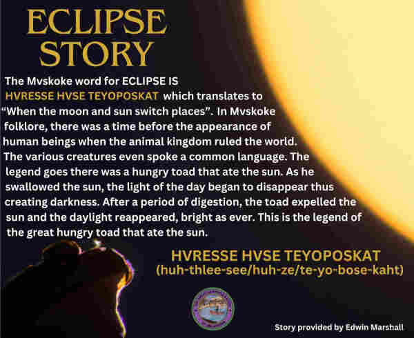 ECLIPSE STORY
The Mvskoke word for Eclipse is HVRESSE HVSE TEYOPOSKAT which translates to "When the moon and sun switch places". In Mvskoke folklore, there was a time before the appearance of human beings when the animal kingdom ruled the world. The various creatures even spoke a common language. The legend goes there was a hungry toad that ate the sun. As he swallowed the sun, the light of the day began to disappear thus creating darkness. After a period of digestion, the toad expelled the sun and the daylight reappeared, bright as ever. This is the legend of the great hungry toad that ate the sun.

HVRESSE HVSE TEYOPOSKAT
(huh-thlee-see/huh-ze/te-yo-bose-kaht)

Story provided by Edwin Marshall