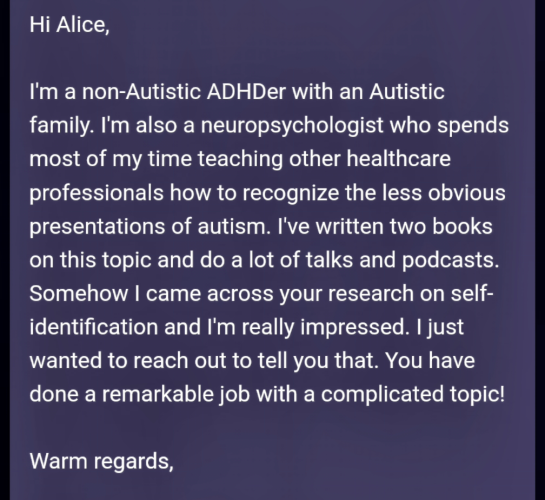 Hi Alice,


I'm a non-Autistic ADHDer with an Autistic family. I'm also a neuropsychologist who spends most of my time teaching other healthcare professionals how to recognize the less obvious presentations of autism. I've written two books on this topic and do a lot of talks and podcasts. Somehow I came across your research on self-identification and I'm really impressed. I just wanted to reach out to tell you that. You have done a remarkable job with a complicated topic! 


Warm regards,