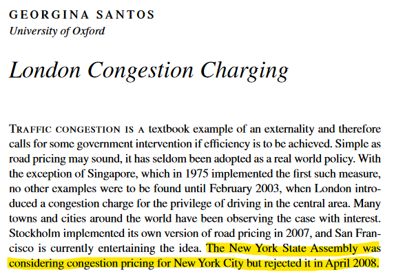 Journal article by GEORGINA SANTOS (University of Oxford) 2008

London Congestion Charging

Traffic congestion is a textbook example of an externality and therefore calls for some government intervention if efficiency is to be achieved. Simple as road pricing may sound, it has seldom been adopted as a real world policy. With the exception of Singapore, which in 1975 implemented the first such measure,
no other examples were to be found until February 2003, when London introduced a congestion charge for the privilege of driving in the central area. Many towns and cities around the world have been observing the case with interest. Stockholm implemented its own version of road pricing in 2007, and San Francisco is currently entertaining the idea. The New York State Assembly was considering congestion pricing for New York City but rejected it in April 2008.

The last sentence about New York highlighted.