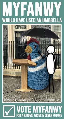 Vertical image of a spoof political poster. The main backdrop is teal, and across the top there is white text saying MYFANWY WOULD HAVE USED AN UMBRELLA. There is then a photo of the podium in the rain outside Downing Street from Sunak's election speech, but Sunak has been replaced by a large knitted chicken and her simple drawn friend who is holding a black umbrella over both of them. Underneath the photo there is a tick in a box, and the words VOTE MYFANWY FOR A KINDER, WISER & DRYER FUTURE