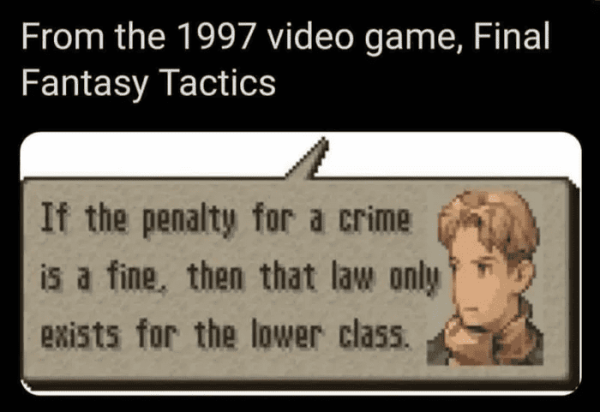 8bit graphic dialog balloon that says: “If the penalty for a crime
is a fine, then that law only exists for the lower class.”
Captioned: From the 1997 video game, Final Fantasy Tactics
