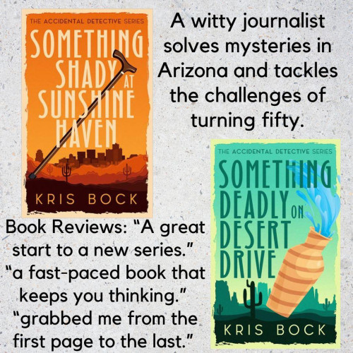 One book cover has the title Something Shady at Sunshine Haven. The cover has a lot of orange, a southwest desert background, and a cityscape behind that. A second book cover has the title Something Deadly on Desert Drive. A tan vase is falling, spilling water, in the foreground. The background is an Arizona scene of a saguaro cactus and mesas, with a lot of green. The author’s name is Kris Bock.
Text says: A witty journalist solves mysteries in Arizona and tackles the challenges of turning fifty.
Book Reviews: “A great start to a new series.”
“a fast-paced book that keeps you thinking.”
“grabbed me from the first page to the last.”
