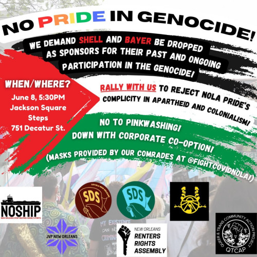 NO PRIDE IN GENOCIDE!

WE DEMAND SHELL AND BAYER BE DROPPED AS SPONSORS FOR THEIR PAST AND ONGOING PARTICIPATION IN THE GENOCIDE!

WHEN/WHERE?
June 8, 5:30PM
Jackson Square Steps 751 Decatur St. 

RALLY WITH US TO REJECT NOLA PRIDE'S COMPLICITY IN APARTHEID AND COLONIALISM!

NO TO PINKWASHING!
DOWN WITH CORPORATE CO-OPTION!
(MASKS PROVIDED BY OUR COMRADES AT @FIGHTCOVIDNOLA!)

Sponsors: 
NOSHIP- NEW ORLEANS STOP HELPING ISRAEL'S PORTS
JVP NEW ORLEANS
LOYOLA NEW ORLEANS
SDS Loyola
SDS Tulane
NEW ORLEANS RENTERS RIGHTS ASSEMBLY
QTCAP- Queer & Trans Community Action Project